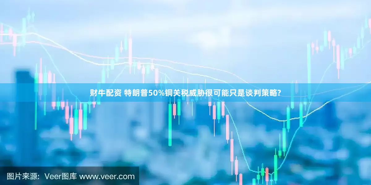 财牛配资 特朗普50%铜关税威胁很可能只是谈判策略?