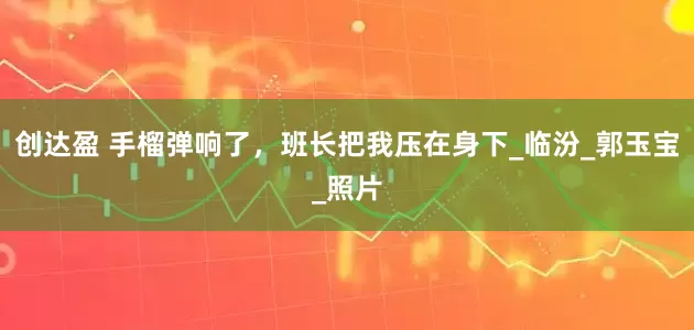 创达盈 手榴弹响了，班长把我压在身下_临汾_郭玉宝_照片
