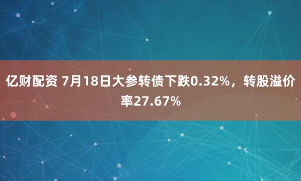 亿财配资 7月18日大参转债下跌0.32%，转股溢价率27.67%