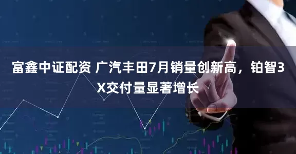 富鑫中证配资 广汽丰田7月销量创新高，铂智3X交付量显著增长
