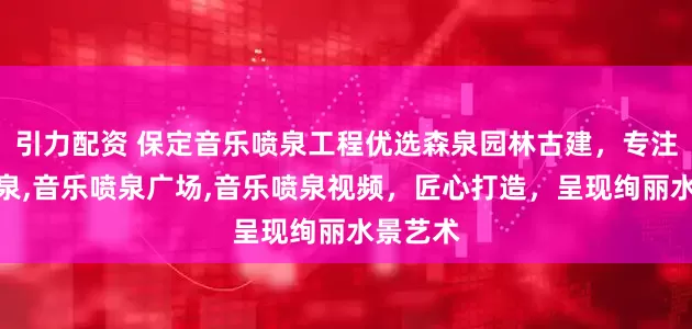 引力配资 保定音乐喷泉工程优选森泉园林古建，专注音乐喷泉,音乐喷泉广场,音乐喷泉视频，匠心打造，呈现绚丽水景艺术