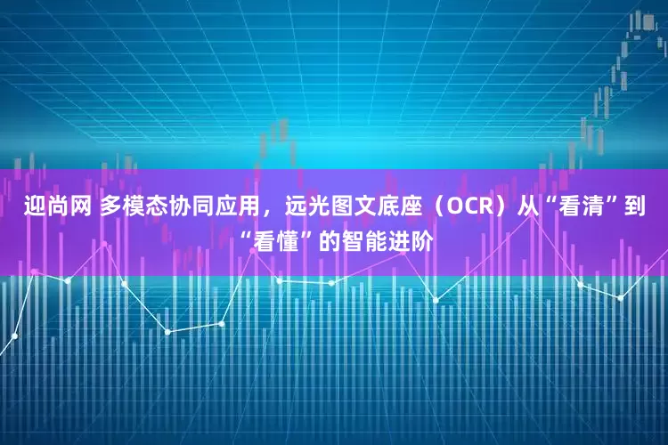 迎尚网 多模态协同应用，远光图文底座（OCR）从“看清”到“看懂”的智能进阶