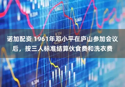 诺加配资 1961年邓小平在庐山参加会议后，按三人标准结算伙食费和洗衣费