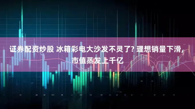 证券配资炒股 冰箱彩电大沙发不灵了? 理想销量下滑, 市值蒸发上千亿