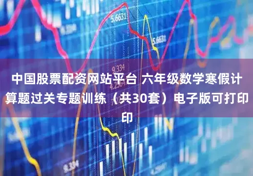 中国股票配资网站平台 六年级数学寒假计算题过关专题训练（共30套）电子版可打印