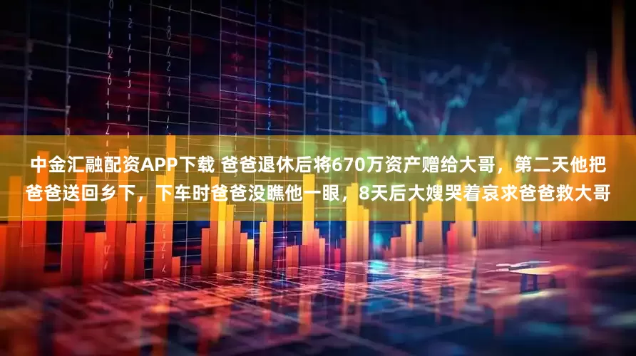 中金汇融配资APP下载 爸爸退休后将670万资产赠给大哥，第二天他把爸爸送回乡下，下车时爸爸没瞧他一眼，8天后大嫂哭着哀求爸爸救大哥