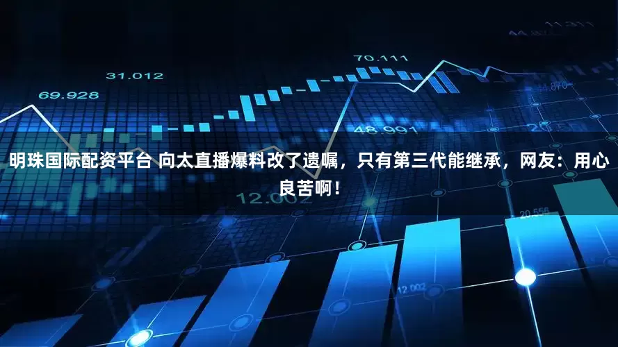 明珠国际配资平台 向太直播爆料改了遗嘱，只有第三代能继承，网友：用心良苦啊！