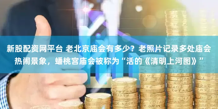 新股配资网平台 老北京庙会有多少？老照片记录多处庙会热闹景象，蟠桃宫庙会被称为“活的《清明上河图》”