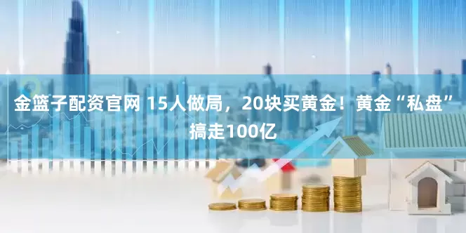 金篮子配资官网 15人做局，20块买黄金！黄金“私盘”搞走100亿