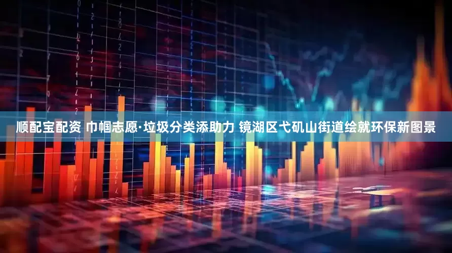 顺配宝配资 巾帼志愿·垃圾分类添助力 镜湖区弋矶山街道绘就环保新图景
