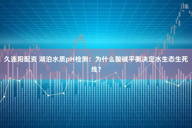 久连阳配资 湖泊水质pH检测：为什么酸碱平衡决定水生态生死线？